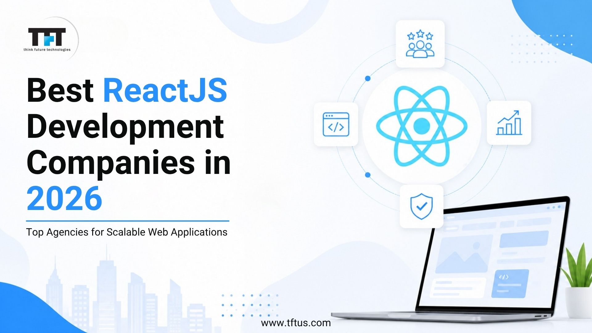 Best ReactJS Development Companies | Top ReactJS Developers 2026 1 Alt Text: A promotional banner with a clean white and light blue design. On the left, bold text reads "Best ReactJS Development Companies in 2026" with the subheading "Top Agencies for Scalable Web Applications." The top left corner features the logo for "TFT think future technologies," and the website "www.tftus.com" is listed at the bottom. The right side displays a light blue React atom icon surrounded by four small icons representing team collaboration, data growth, security, and coding. An open modern laptop sits in the bottom right corner next to a small potted plant, with a faint city skyline silhouette visible in the background.